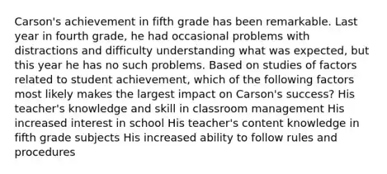 Carson's achievement in fifth grade has been remarkable. Last year in fourth grade, he had occasional problems with distractions and difficulty understanding what was expected, but this year he has no such problems. Based on studies of factors related to student achievement, which of the following factors most likely makes the largest impact on Carson's success? His teacher's knowledge and skill in classroom management His increased interest in school His teacher's content knowledge in fifth grade subjects His increased ability to follow rules and procedures