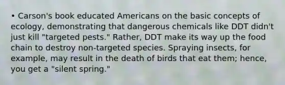 • Carson's book educated Americans on the basic concepts of ecology, demonstrating that dangerous chemicals like DDT didn't just kill "targeted pests." Rather, DDT make its way up the food chain to destroy non-targeted species. Spraying insects, for example, may result in the death of birds that eat them; hence, you get a "silent spring."