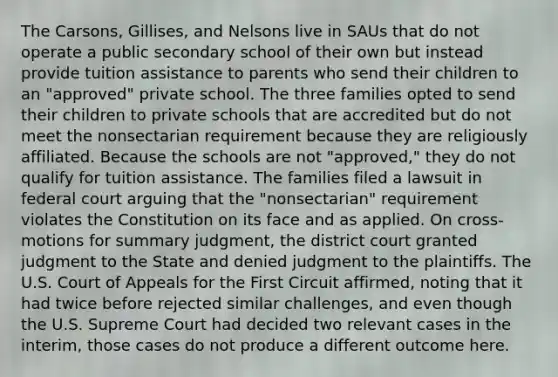 The Carsons, Gillises, and Nelsons live in SAUs that do not operate a public secondary school of their own but instead provide tuition assistance to parents who send their children to an "approved" private school. The three families opted to send their children to private schools that are accredited but do not meet the nonsectarian requirement because they are religiously affiliated. Because the schools are not "approved," they do not qualify for tuition assistance. The families filed a lawsuit in federal court arguing that the "nonsectarian" requirement violates the Constitution on its face and as applied. On cross-motions for <a href='https://www.questionai.com/knowledge/kYzETxc5Cp-summary-judgment' class='anchor-knowledge'>summary judgment</a>, the district court granted judgment to the State and denied judgment to the plaintiffs. The U.S. Court of Appeals for the First Circuit affirmed, noting that it had twice before rejected similar challenges, and even though the U.S. Supreme Court had decided two relevant cases in the interim, those cases do not produce a different outcome here.