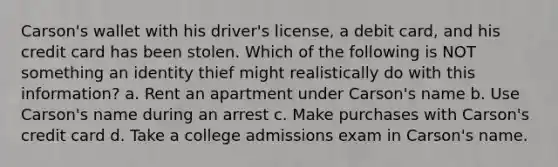 Carson's wallet with his driver's license, a debit card, and his credit card has been stolen. Which of the following is NOT something an identity thief might realistically do with this information? a. Rent an apartment under Carson's name b. Use Carson's name during an arrest c. Make purchases with Carson's credit card d. Take a college admissions exam in Carson's name.