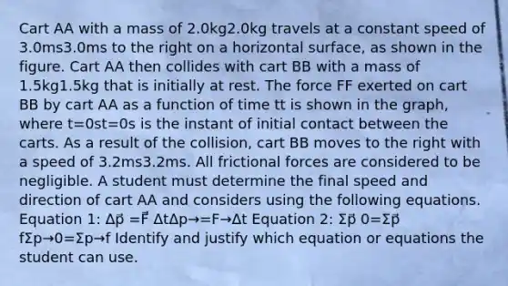 Cart AA with a mass of 2.0kg2.0kg travels at a constant speed of 3.0ms3.0ms to the right on a horizontal surface, as shown in the figure. Cart AA then collides with cart BB with a mass of 1.5kg1.5kg that is initially at rest. The force FF exerted on cart BB by cart AA as a function of time tt is shown in the graph, where t=0st=0s is the instant of initial contact between the carts. As a result of the collision, cart BB moves to the right with a speed of 3.2ms3.2ms. All frictional forces are considered to be negligible. A student must determine the final speed and direction of cart AA and considers using the following equations. Equation 1: Δp⃗ =F⃗ ΔtΔp→=F→Δt Equation 2: Σp⃗ 0=Σp⃗ fΣp→0=Σp→f Identify and justify which equation or equations the student can use.