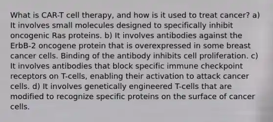 What is CAR-T cell therapy, and how is it used to treat cancer? a) It involves small molecules designed to specifically inhibit oncogenic Ras proteins. b) It involves antibodies against the ErbB-2 oncogene protein that is overexpressed in some breast cancer cells. Binding of the antibody inhibits cell proliferation. c) It involves antibodies that block specific immune checkpoint receptors on T-cells, enabling their activation to attack cancer cells. d) It involves genetically engineered T-cells that are modified to recognize specific proteins on the surface of cancer cells.