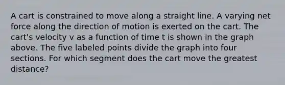 A cart is constrained to move along a straight line. A varying net force along the direction of motion is exerted on the cart. The cart's velocity v as a function of time t is shown in the graph above. The five labeled points divide the graph into four sections. For which segment does the cart move the greatest distance?