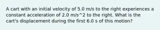 A cart with an initial velocity of 5.0 m/s to the right experiences a constant acceleration of 2.0 m/s^2 to the right. What is the cart's displacement during the first 6.0 s of this motion?