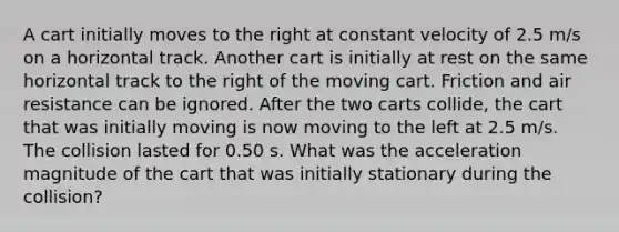 A cart initially moves to the right at constant velocity of 2.5 m/s on a horizontal track. Another cart is initially at rest on the same horizontal track to the right of the moving cart. Friction and air resistance can be ignored. After the two carts collide, the cart that was initially moving is now moving to the left at 2.5 m/s. The collision lasted for 0.50 s. What was the acceleration magnitude of the cart that was initially stationary during the collision?