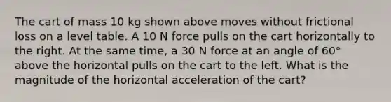 The cart of mass 10 kg shown above moves without frictional loss on a level table. A 10 N force pulls on the cart horizontally to the right. At the same time, a 30 N force at an angle of 60° above the horizontal pulls on the cart to the left. What is the magnitude of the horizontal acceleration of the cart?