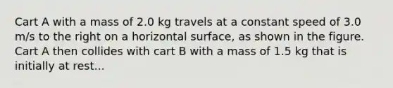 Cart A with a mass of 2.0 kg travels at a constant speed of 3.0 m/s to the right on a horizontal surface, as shown in the figure. Cart A then collides with cart B with a mass of 1.5 kg that is initially at rest...