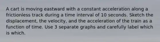 A cart is moving eastward with a constant acceleration along a frictionless track during a time interval of 10 seconds. Sketch the displacement, the velocity, and the acceleration of the train as a function of time. Use 3 separate graphs and carefully label which is which.