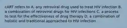 cART refers to A. any retroviral drug used to treat HIV infection B. a combination of retroviral drugs for HIV infections C. a process to test for the effectiveness of drug therapy D. a combination of holistic and traditional approached to HIV infection