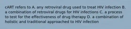 cART refers to A. any retroviral drug used to treat HIV infection B. a combination of retroviral drugs for HIV infections C. a process to test for the effectiveness of drug therapy D. a combination of holistic and traditional approached to HIV infection