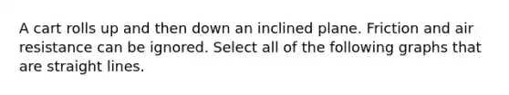 A cart rolls up and then down an inclined plane. Friction and air resistance can be ignored. Select all of the following graphs that are straight lines.