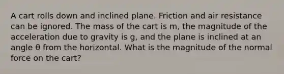 A cart rolls down and inclined plane. Friction and air resistance can be ignored. The mass of the cart is m, the magnitude of the acceleration due to gravity is g, and the plane is inclined at an angle θ from the horizontal. What is the magnitude of the normal force on the cart?