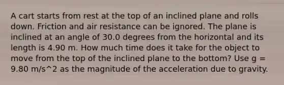 A cart starts from rest at the top of an inclined plane and rolls down. Friction and air resistance can be ignored. The plane is inclined at an angle of 30.0 degrees from the horizontal and its length is 4.90 m. How much time does it take for the object to move from the top of the inclined plane to the bottom? Use g = 9.80 m/s^2 as the magnitude of the acceleration due to gravity.