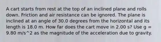 A cart starts from rest at the top of an inclined plane and rolls down. Friction and air resistance can be ignored. The plane is inclined at an angle of 30.0 degrees from the horizontal and its length is 18.0 m. How far does the cart move in 2.00 s? Use g = 9.80 m/s^2 as the magnitude of the acceleration due to gravity.