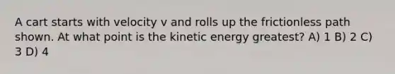 A cart starts with velocity v and rolls up the frictionless path shown. At what point is the kinetic energy greatest? A) 1 B) 2 C) 3 D) 4