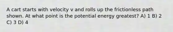 A cart starts with velocity v and rolls up the frictionless path shown. At what point is the potential energy greatest? A) 1 B) 2 C) 3 D) 4