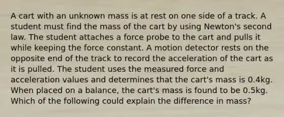 A cart with an unknown mass is at rest on one side of a track. A student must find the mass of the cart by using Newton's second law. The student attaches a force probe to the cart and pulls it while keeping the force constant. A motion detector rests on the opposite end of the track to record the acceleration of the cart as it is pulled. The student uses the measured force and acceleration values and determines that the cart's mass is 0.4kg. When placed on a balance, the cart's mass is found to be 0.5kg. Which of the following could explain the difference in mass?