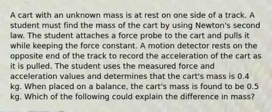 A cart with an unknown mass is at rest on one side of a track. A student must find the mass of the cart by using Newton's second law. The student attaches a force probe to the cart and pulls it while keeping the force constant. A motion detector rests on the opposite end of the track to record the acceleration of the cart as it is pulled. The student uses the measured force and acceleration values and determines that the cart's mass is 0.4 kg. When placed on a balance, the cart's mass is found to be 0.5 kg. Which of the following could explain the difference in mass?