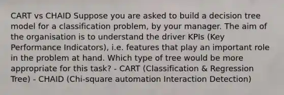 CART vs CHAID Suppose you are asked to build a decision tree model for a classification problem, by your manager. The aim of the organisation is to understand the driver KPIs (Key Performance Indicators), i.e. features that play an important role in the problem at hand. Which type of tree would be more appropriate for this task? - CART (Classification & Regression Tree) - CHAID (Chi-square automation Interaction Detection)