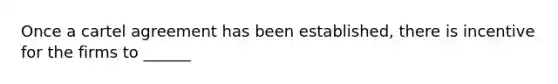 Once a cartel agreement has been established, there is incentive for the firms to ______