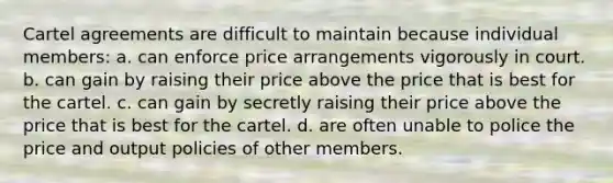 Cartel agreements are difficult to maintain because individual members: a. can enforce price arrangements vigorously in court. b. can gain by raising their price above the price that is best for the cartel. c. can gain by secretly raising their price above the price that is best for the cartel. d. are often unable to police the price and output policies of other members.