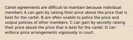 Cartel agreements are difficult to maintain because individual members A can gain by raising their price above the price that is best for the cartel. B are often unable to police the price and output policies of other members. C can gain by secretly raising their price above the price that is best for the cartel. D can enforce price arrangements vigorously in court.