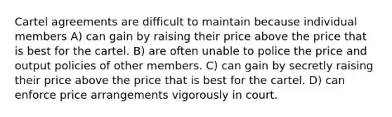 Cartel agreements are difficult to maintain because individual members A) can gain by raising their price above the price that is best for the cartel. B) are often unable to police the price and output policies of other members. C) can gain by secretly raising their price above the price that is best for the cartel. D) can enforce price arrangements vigorously in court.