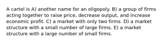 A cartel is A) another name for an oligopoly. B) a group of firms acting together to raise price, decrease output, and increase economic profit. C) a market with only two firms. D) a market structure with a small number of large firms. E) a market structure with a large number of small firms.