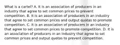 What is a​ cartel? A. It is an association of producers in an industry that agree to set common prices to prevent competition. B. It is an association of producers in an industry that agree to set common prices and output quotas to promote competition. C. It is an association of producers in an industry that agree to set common prices to promote competition. D. It is an association of producers in an industry that agree to set common prices and output quotas to prevent competition.