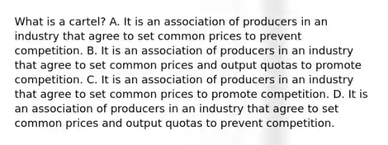 What is a​ cartel? A. It is an association of producers in an industry that agree to set common prices to prevent competition. B. It is an association of producers in an industry that agree to set common prices and output quotas to promote competition. C. It is an association of producers in an industry that agree to set common prices to promote competition. D. It is an association of producers in an industry that agree to set common prices and output quotas to prevent competition.