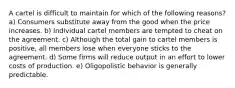 A cartel is difficult to maintain for which of the following reasons? a) Consumers substitute away from the good when the price increases. b) Individual cartel members are tempted to cheat on the agreement. c) Although the total gain to cartel members is positive, all members lose when everyone sticks to the agreement. d) Some firms will reduce output in an effort to lower costs of production. e) Oligopolistic behavior is generally predictable.