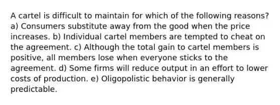 A cartel is difficult to maintain for which of the following reasons? a) Consumers substitute away from the good when the price increases. b) Individual cartel members are tempted to cheat on the agreement. c) Although the total gain to cartel members is positive, all members lose when everyone sticks to the agreement. d) Some firms will reduce output in an effort to lower costs of production. e) Oligopolistic behavior is generally predictable.