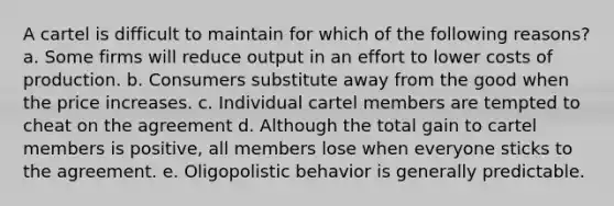 A cartel is difficult to maintain for which of the following reasons? a. Some firms will reduce output in an effort to lower costs of production. b. Consumers substitute away from the good when the price increases. c. Individual cartel members are tempted to cheat on the agreement d. Although the total gain to cartel members is positive, all members lose when everyone sticks to the agreement. e. Oligopolistic behavior is generally predictable.