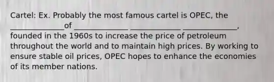 Cartel: Ex. Probably the most famous cartel is OPEC, the ______________of ______________ _____________ ______________, founded in the 1960s to increase the price of petroleum throughout the world and to maintain high prices. By working to ensure stable oil prices, OPEC hopes to enhance the economies of its member nations.