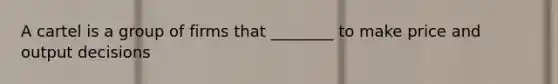A cartel is a group of firms that ________ to make price and output decisions