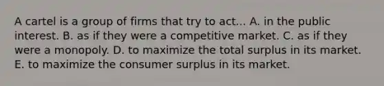 A cartel is a group of firms that try to act... A. in the public interest. B. as if they were a competitive market. C. as if they were a monopoly. D. to maximize the total surplus in its market. E. to maximize the <a href='https://www.questionai.com/knowledge/k77rlOEdsf-consumer-surplus' class='anchor-knowledge'>consumer surplus</a> in its market.