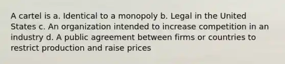 A cartel is a. Identical to a monopoly b. Legal in the United States c. An organization intended to increase competition in an industry d. A public agreement between firms or countries to restrict production and raise prices