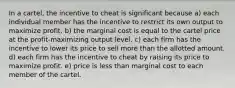 In a cartel, the incentive to cheat is significant because a) each individual member has the incentive to restrict its own output to maximize profit. b) the marginal cost is equal to the cartel price at the profit-maximizing output level. c) each firm has the incentive to lower its price to sell more than the allotted amount. d) each firm has the incentive to cheat by raising its price to maximize profit. e) price is less than marginal cost to each member of the cartel.