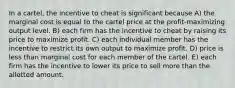 In a cartel, the incentive to cheat is significant because A) the marginal cost is equal to the cartel price at the profit-maximizing output level. B) each firm has the incentive to cheat by raising its price to maximize profit. C) each individual member has the incentive to restrict its own output to maximize profit. D) price is less than marginal cost for each member of the cartel. E) each firm has the incentive to lower its price to sell more than the allotted amount.