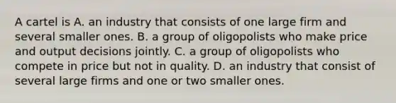 A cartel is A. an industry that consists of one large firm and several smaller ones. B. a group of oligopolists who make price and output decisions jointly. C. a group of oligopolists who compete in price but not in quality. D. an industry that consist of several large firms and one or two smaller ones.