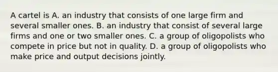 A cartel is A. an industry that consists of one large firm and several smaller ones. B. an industry that consist of several large firms and one or two smaller ones. C. a group of oligopolists who compete in price but not in quality. D. a group of oligopolists who make price and output decisions jointly.