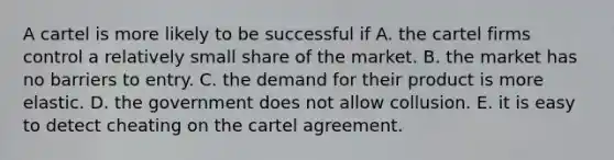 A cartel is more likely to be successful if A. the cartel firms control a relatively small share of the market. B. the market has no barriers to entry. C. the demand for their product is more elastic. D. the government does not allow collusion. E. it is easy to detect cheating on the cartel agreement.