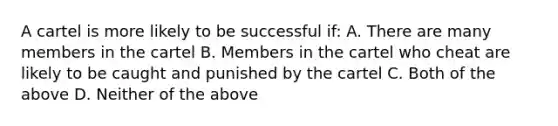 A cartel is more likely to be successful if: A. There are many members in the cartel B. Members in the cartel who cheat are likely to be caught and punished by the cartel C. Both of the above D. Neither of the above