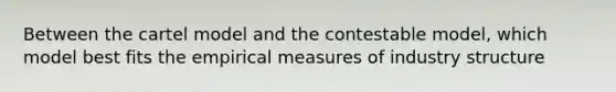 Between the cartel model and the contestable model, which model best fits the empirical measures of industry structure