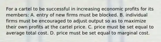 For a cartel to be successful in increasing economic profits for its members: A. entry of new firms must be blocked. B. individual firms must be encouraged to adjust output so as to maximize their own profits at the cartel price. C. price must be set equal to average total cost. D. price must be set equal to marginal cost.