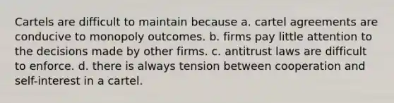 Cartels are difficult to maintain because a. cartel agreements are conducive to monopoly outcomes. b. firms pay little attention to the decisions made by other firms. c. antitrust laws are difficult to enforce. d. there is always tension between cooperation and self-interest in a cartel.