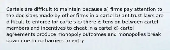 Cartels are difficult to maintain because a) firms pay attention to the decisions made by other firms in a cartel b) antitrust laws are difficult to enforce for cartels c) there is tension between cartel members and incentives to cheat in a cartel d) cartel agreements produce monopoly outcomes and monopolies break down due to no barriers to entry