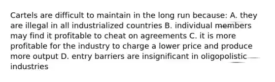 Cartels are difficult to maintain in the long run because: A. they are illegal in all industrialized countries B. individual members may find it profitable to cheat on agreements C. it is more profitable for the industry to charge a lower price and produce more output D. entry barriers are insignificant in oligopolistic industries