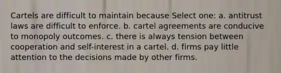 Cartels are difficult to maintain because Select one: a. antitrust laws are difficult to enforce. b. cartel agreements are conducive to monopoly outcomes. c. there is always tension between cooperation and self-interest in a cartel. d. firms pay little attention to the decisions made by other firms.