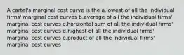 A cartel's marginal cost curve is the a.lowest of all the individual firms' marginal cost curves b.average of all the individual firms' marginal cost curves c.horizontal sum of all the individual firms' marginal cost curves d.highest of all the individual firms' marginal cost curves e.product of all the individual firms' marginal cost curves